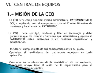 1.- MISIÓN DE LA CEQ
La CEQ tiene como principal misión administrar el PATRIMONIO de la
OCI, cumpliendo con el compromiso con el Comité Directivo de
mantener y hacer crecer el PATRIMONIO.
La CEQ debe ser ágil, moderna y líder en tecnología y debe
garantizar que los recursos humanos que administran y operan el
PATRIMONIO estén motivados y en continua capacitación y
actualización.
Inculcar el cumplimiento de sus compromisos antes del plazo.
Optimizar el rendimiento del patrimonio (equipos) en cada
aplicación.
Colaborar en la obtención de la rentabilidad de los contratos,
brindando apoyo total al resto de la organización para el
cumplimiento de sus metas.
 