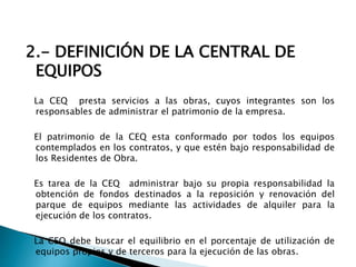 2.- DEFINICIÓN DE LA CENTRAL DE
EQUIPOS
La CEQ presta servicios a las obras, cuyos integrantes son los
responsables de administrar el patrimonio de la empresa.
El patrimonio de la CEQ esta conformado por todos los equipos
contemplados en los contratos, y que estén bajo responsabilidad de
los Residentes de Obra.
Es tarea de la CEQ administrar bajo su propia responsabilidad la
obtención de fondos destinados a la reposición y renovación del
parque de equipos mediante las actividades de alquiler para la
ejecución de los contratos.
La CEQ debe buscar el equilibrio en el porcentaje de utilización de
equipos propios y de terceros para la ejecución de las obras.
 