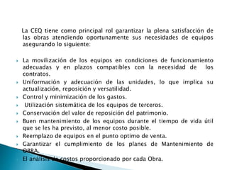 La CEQ tiene como principal rol garantizar la plena satisfacción de
las obras atendiendo oportunamente sus necesidades de equipos
asegurando lo siguiente:
 La movilización de los equipos en condiciones de funcionamiento
adecuadas y en plazos compatibles con la necesidad de los
contratos.
 Uniformación y adecuación de las unidades, lo que implica su
actualización, reposición y versatilidad.
 Control y minimización de los gastos.
 Utilización sistemática de los equipos de terceros.
 Conservación del valor de reposición del patrimonio.
 Buen mantenimiento de los equipos durante el tiempo de vida útil
que se les ha previsto, al menor costo posible.
 Reemplazo de equipos en el punto optimo de venta.
 Garantizar el cumplimiento de los planes de Mantenimiento de
OBRA.
 El análisis de costos proporcionado por cada Obra.
 