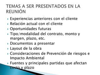  Experiencias anteriores con el cliente
 Relación actual con el cliente
 Oportunidades futuras
 Tipo/modalidad del contrato, monto y
margen, plazo, etc.
 Documentos a presentar
 Layout de la obra
 Consideraciones de Prevención de riesgos e
Impacto Ambiental
 Fuentes y principales partidas que afectan
costo y plazo
 