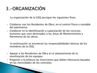 La organización de la CEQ persigue los siguientes fines:
 Colaborar con los Residentes de Obra, en el control físico y contable
del patrimonio.
 Colaborar en la identificación y capacitación de los recursos
humanos que sean destinados a las áreas de Mantenimiento y
Patrimonio de las obras.
A continuación se enumeran las responsabilidades básicas de los
miembros de la CEQ:
 Apoyar a los Residentes de Obra en el planeamiento de la
movilización de los equipos.
 Proponer a la Jefatura las Inversiones que deben efectuarse basados
en las necesidades de los contratos.
 