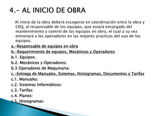 Al inicio de la obra deberá escogerse en coordinación entre la obra y
CEQ, al responsable de los equipos, que estará encargado del
mantenimiento y control de los equipos en obra, el cual a su vez
entrenará a los operadores en las mejores practicas del uso de los
equipos.
a.-Responsable de equipos en obra
b.-Requerimiento de equipos, Mecánicos y Operadores
b.1. Equipos:
b.2. Mecánicos y Operadores:
b.3 Operadores de Maquinaria:
c.-Entrega de Manuales, Sistemas, Histogramas, Documentos y Tarifas
c.1. Manuales:
c.2. Sistemas Informáticos:
c.3. Tarifas:
c.4. Planos:
c.5. Histogramas:
 