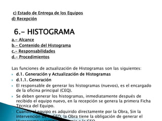 c) Estado de Entrega de los Equipos
d) Recepción
6.- HISTOGRAMA
a.- Alcance
b.- Contenido del Histograma
c.- Responsabilidades
d.- Procedimientos
Las funciones de actualización de Histogramas son las siguientes:
 d.1. Generación y Actualización de Histogramas
 d.1.1. Generación
 El responsable de generar los histogramas (nuevos), es el encargado
de la oficina principal (CEQ).
 Se deben generar los histogramas, inmediatamente después de
recibido el equipo nuevo, en la recepción se genera la primera Ficha
Técnica del Equipo.
 Cuando el equipo es adquirido directamente por la Obra, Sin la
intervención de la CEQ, la Obra tiene la obligación de generar el
 