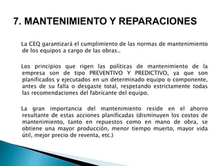 7. MANTENIMIENTO Y REPARACIONES
La CEQ garantizará el cumplimiento de las normas de mantenimiento
de los equipos a cargo de las obras..
Los principios que rigen las políticas de mantenimiento de la
empresa son de tipo PREVENTIVO Y PREDICTIVO, ya que son
planificados y ejecutados en un determinado equipo o componente,
antes de su falla o desgaste total, respetando estrictamente todas
las recomendaciones del fabricante del equipo.
La gran importancia del mantenimiento reside en el ahorro
resultante de estas acciones planificadas (disminuyen los costos de
mantenimiento, tanto en repuestos como en mano de obra, se
obtiene una mayor producción, menor tiempo muerto, mayor vida
útil, mejor precio de reventa, etc.)
 