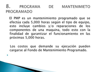 El PMP es un mantenimiento programado que se
efectúa cada 5,000 horas según el tipo de equipo,
esto incluye cambios y/o reparaciones de los
componentes de una maquina, todo esto con la
finalidad de garantizar el funcionamiento en las
próximas 5,000 horas.
Los costos que demande su ejecución pueden
cargarse al Fondo de Mantenimiento Programado.

 