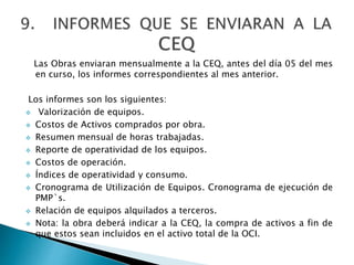 Las Obras enviaran mensualmente a la CEQ, antes del día 05 del mes
en curso, los informes correspondientes al mes anterior.
Los informes son los siguientes:
 Valorización de equipos.
 Costos de Activos comprados por obra.
 Resumen mensual de horas trabajadas.
 Reporte de operatividad de los equipos.
 Costos de operación.
 Índices de operatividad y consumo.
 Cronograma de Utilización de Equipos. Cronograma de ejecución de
PMP`s.
 Relación de equipos alquilados a terceros.
 Nota: la obra deberá indicar a la CEQ, la compra de activos a fin de
que estos sean incluidos en el activo total de la OCI.
 