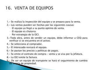 1.- Se realiza la inspección del equipo y se prepara para la venta.
2.- Las ventas pueden ser hechas por las siguientes causas:
◦ El equipo ya llegó a su punto optimo de venta.
◦ El equipo es chatarra.
◦ Por estrategia de la OCI.
3.-Toda obra, antes de vender un equipo, debe informar a CEQ para
verificar si se encuentra en el activo.
4.- Se selecciona al comprador.
5.- El interesado revisará el equipo.
6.- Se pactan los precios y políticas de pagos.
7.- Se emite el contrato de compra – venta y se visa por la Jefatura.
8.- La OCI emite la factura.
9.- De ser un equipo de transporte se hará el seguimiento de cambio
de tarjeta de propiedad.
 