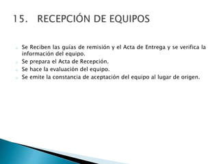 o Se Reciben las guías de remisión y el Acta de Entrega y se verifica la
información del equipo.
o Se prepara el Acta de Recepción.
o Se hace la evaluación del equipo.
o Se emite la constancia de aceptación del equipo al lugar de origen.
 
