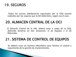 Todos los activos debidamente registrados por la CEQ estarán
cubiertos por los seguros que la OCI determine, según sea el caso.
20. ALMACEN CENTRAL DE LA OCI
El Almacén Central de la UNI, deberá estar a cargo de la CEQ,
debiendo dividirse en dos almacenes, el de Equipos y el de
Materiales.
21. SISTEMA DE CONTROL DE EQUIPOS
Se deberá crear un Sistema Informático para facilitar el control y
seguimiento de la gestión de mantenimiento.
 