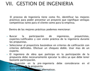 El proceso de Ingeniería tiene como fin, identificar las mejores
prácticas para poder presentar un proyecto que signifique ventajas
competitivas tanto para el cliente como para la empresa.
Dentro de las mejores prácticas podemos mencionar:
 Buscar la participación de ingenieros, proyectistas,
expertos/calificados y con visión práctica de la ingeniería durante
las propuestas.
 Seleccionar al proyectista basándose en criterios de calificación con
criterios definidos. Efectuar un chequeo doble. Usar mas de un
experto.
 El ingeniero de obra que participa en la participación de la
propuesta debe necesariamente ejecutar la obra ya que debe tener
bastante participación.
 La inversión en la pre-ingeniería debe considerarse en el
presupuesto de la propuesta.
 Toda propuesta debe tener alternativas.
 