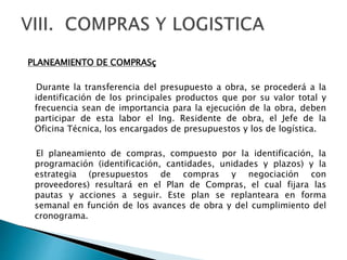 PLANEAMIENTO DE COMPRASç
Durante la transferencia del presupuesto a obra, se procederá a la
identificación de los principales productos que por su valor total y
frecuencia sean de importancia para la ejecución de la obra, deben
participar de esta labor el Ing. Residente de obra, el Jefe de la
Oficina Técnica, los encargados de presupuestos y los de logística.
El planeamiento de compras, compuesto por la identificación, la
programación (identificación, cantidades, unidades y plazos) y la
estrategia (presupuestos de compras y negociación con
proveedores) resultará en el Plan de Compras, el cual fijara las
pautas y acciones a seguir. Este plan se replanteara en forma
semanal en función de los avances de obra y del cumplimiento del
cronograma.
 
