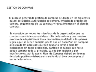 GESTION DE COMPRAS
El proceso general de gestión de compras de divide en los siguientes
pasos: cotización, autorización de compra, emisión de ordenes de
compra, seguimiento de las compras y retroalimentación al plan de
compras.
Es conocido por todos los miembros de la organización que las
compras son vitales para el desarrollo de las obras y que nuestro
proceso de adquisiciones toma mucho tiempo debido a los plazos
legales que se deben cumplir, por lo que un buen Plan de Compras
al inicio de las obras nos pueden ayudar a llevar a cabo las
ejecuciones sin tener problemas. También es sabido que no se
puede comprar todo al principio, ya sea por liquidez o por
indefiniciones, por lo que el Plan de Compras deberá ser lo mas
detallado posible y deberá ser transferido al área de compras al
inicio de las obras.
 