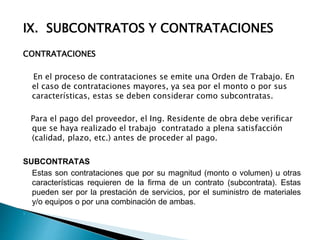 IX. SUBCONTRATOS Y CONTRATACIONES
CONTRATACIONES
En el proceso de contrataciones se emite una Orden de Trabajo. En
el caso de contrataciones mayores, ya sea por el monto o por sus
características, estas se deben considerar como subcontratas.
Para el pago del proveedor, el Ing. Residente de obra debe verificar
que se haya realizado el trabajo contratado a plena satisfacción
(calidad, plazo, etc.) antes de proceder al pago.
SUBCONTRATAS
Estas son contrataciones que por su magnitud (monto o volumen) u otras
características requieren de la firma de un contrato (subcontrata). Estas
pueden ser por la prestación de servicios, por el suministro de materiales
y/o equipos o por una combinación de ambas.

 