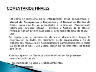 COMENTARIOS FINALES
Tal como se menciona en la introducción, estos documentos, el
Manual de Presupuestos y Propuestas y el Manual de Gestión de
Obras, junto con los ya presentados a la Jefatura (Planeamiento
Estratégico, Análisis Interno – Externo y Análisis de la Ofician
Principal) son un primer paso para el ordenamiento final de la OCI –
UNI.
Se espera con la formulación de estos documentos, lograr la
contribución de todos los miembros de la organización a fin de
elaborar los manuales de funcionamiento correspondientes a todas
las áreas de la OCI – UNI y para incluir en los presentes los temas
que falten.
Creemos que en un futuro se deberán incluir en los presentes
manuales políticas de:
 Prevención de Riesgos y Gestión Ambiental.
 Gestión Contractual.
 