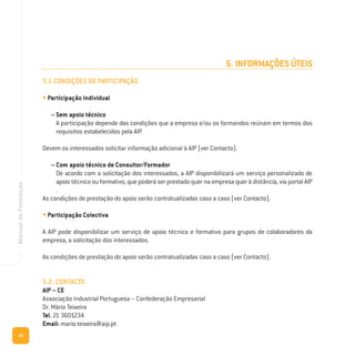 10
ManualdeFormação
5. INFORMAÇÕES ÚTEIS
5.1 CONDIÇÕES DE PARTICIPAÇÃO
• Participação Individual
– Sem apoio técnico
A participação depende das condições que a empresa e/ou os formandos reúnam em termos dos
requisitos estabelecidos pela AIP.
Devem os interessados solicitar informação adicional à AIP (ver Contacto).
– Com apoio técnico de Consultor/Formador
De acordo com a solicitação dos interessados, a AIP disponibilizará um serviço personalizado de
apoio técnico ou formativo, que poderá ser prestado quer na empresa quer à distância, via portal AIP
.
As condições de prestação do apoio serão contratualizadas caso a caso (ver Contacto).
• Participação Colectiva
A AIP pode disponibilizar um serviço de apoio técnico e formativo para grupos de colaboradores da
empresa, a solicitação dos interessados.
As condições de prestação do apoio serão contratualizadas caso a caso (ver Contacto).
5.2. CONTACTO
AIP – CE
Associação Industrial Portuguesa – Confederação Empresarial
Dr. Mário Teixeira
Tel. 21 3601234
Email: mario.teixeira@aip.pt
 