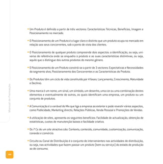 100
ManualdeFormação
• Um Produto é definido a partir de três vectores: Características Técnicas, Benefícios, Imagem e
Posicionamento no mercado.
• O Posicionamento de um Produto é o lugar claro e distinto que um produto ocupa no mercado em
relação aos seus concorrentes, sob o ponto de vista dos clientes.
• O Posicionamento de qualquer produto compreende dois aspectos: a identificação, ou seja, uni-
verso de referência onde se enquadra o produto e as suas características distintivas, ou seja,
aquilo que o distingue dos outros produtos do mesmo género.
• OPosicionamentodeumProdutoconstrói-seapartirde3vectores:ExpectativaseNecessidades
do segmento alvo, Posicionamento dos Concorrentes e as Características do Produto.
• Os Produtos têm um ciclo de vida constituído por 4 fases: Lançamento, Crescimento, Maturidade
e Declínio.
• Uma marca é um nome, um sinal, um símbolo, um desenho, uma cor ou uma combinação destes
elementos e eventualmente de outros, os quais identificam uma empresa, um produto ou um
conjunto de produtos.
• A Comunicação é a variável do Mix que liga a empresa ao exterior e pode revestir vários aspectos,
como Publicidade, Marketing directo, Relações Públicas, Venda Pessoal e Promoções de Vendas.
• A utilização de sites, apresenta os seguintes benefícios: Facilidade de actualização, obtenção de
estatísticas, custos de manutenção baixos e facilidade criativa.
• Os 7 Cs de um site atractivo são: Contexto, conteúdo, comunidade, customização, comunicação,
conexão e comércio.
• Circuito ou Canal de Distribuição é o conjunto de intervenientes nas actividades de distribuição,
ou seja, nas actividades que fazem passar um produto (bem ou serviço) do estado de produção
ao de consumo.
 