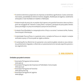 101
MANUALDEGESTÃODEMARKETING
• O comércio electrónico proporciona às empresas os benefícios significativos: Custos comerciais
mais baixos, possibilidade de oferecer horários alargados, flexibilização da logística, recebimento
antecipado e maior facilidade em trabalhar a fidelização.
• A determinação do preço de um produto não é apenas uma questão financeira e deve ser feita a
partir da conjugação de 3 factores: Custos (fixos e variáveis), percepção do preço pelos Clientes
(preço psicológico ou preço de aceitação) e preços da Concorrência.
• A relação Preço/Qualidade é a comparação entre o Preço e as outras 3 variáveis do Mix, Produto,
Comunicação e Distribuição.
• A elasticidade Procura/Preço é o quociente entre a variação da Procura em relação à variação
verificada no preço. A Procura pode ser rígida ou elástica.
• O marketing Mix (ou Oferta) tem de apresentar uma coerência global, estando os seus elemen-
tos perfeitamente integrados e reflectindo um posicionamento de mercado específico perante o
seu segmento alvo.
5. BIBLIOGRAFIA
Entidades que poderá contactar:
• Associação Portuguesa de Anunciantes
www.apan.pt
• Associação Portuguesa das Empresas de Publicidade e Comunicação
www.apa.co.pt
• Associação Portuguesa de Franchise
www.apfranchise.org
• Associação Portuguesa de Logística
www.aplog.pt
UNIDADE LECTIVA B
O MARKETING MIX
 