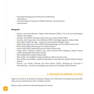 102
ManualdeFormação
• Associação Portuguesa dos Profissionais de Marketing
www.appm.pt
• Instituto de Apoio às Pequenas e Médias Empresas e ao Investimento
www.iapmei.pt
Bibliografia:
• Cabrero, José Daniel Barquero, Cabrero, Mário Barquero (2001), O Livro de ouro das Relações
Públicas, Porto Editora
• Cardoso, José (2004), Como gerir patrocínios com sucesso, Editora Sílabo
• Carvalho, José Crespo, Dias, Eurico Brilhante (2004), Estratégias logísticas, Editora Sílabo
• Klein, Naomi (2002), No Logo – o poder das marcas, Editora Relógio d´Água
• Kotler, Philip, Keller, Kevin Lane (2006), Marketing Management 12e, Editora Prentice Hall
•Kotler, Philip (2003), Marketing de A a Z, Editora Campus
• Kotler, Philip (2005), Marketing Essencial, Editora Prentice Hall
• Lindon, Denis, Lendrevie, Jacques, Lévy, Julien, Dionísio, Pedro, Rodrigues, Joaquim Vicente
(2004), Mercator XXI, Editora Dom Quixote
• Olins, Wally (2003), A Marca, Editora Verbo
• Ries, Al, Ries, Laura (2004), A origem das Marcas, Editora Casa das Letras
• Ries, Al, Ries, Laura (2002), a queda da Publicidade e a ascenção das relações Públicas, Editorial
Notícias
• Zenone, Luiz Cláudio, Buairide, Ana Maria Ramos (2005), Marketing de Promoção e
Merchandising – conceitos e estratégias para acções bem sucedidas, Editora Thomson
6. AVALIAÇÃO DA UNIDADE LECTIVA B
Segue-se um teste de 10 questões de resposta múltipla, com 4 alternativas de resposta, que pretendem
testar os seus conhecimentos sobre a Unidade Lectiva B.
Resolva o teste, utilizando a Folha de Respostas (em Anexo).
 