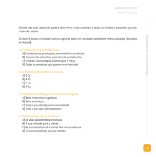 103
MANUALDEGESTÃODEMARKETING
Através das suas respostas poderá determinar o que aprendeu e quais as noções e conceitos que pre-
cisam de revisão.
Só deverá passar à Unidade Lectiva seguinte após um resultado satisfatório nesta avaliação (Soluções
em Anexo).
1. O Marketing Mix é constituído por:
A) Fornecedores, produtores, intermediários e clientes
B) Concorrentes directos, semi directos e indirectos
C) Produto, Comunicação, Distribuição e Preço
D) Todas as empresas que operam num mercado
2. Ao Marketing Mix também se chama:
A) 3 Cs
B) 4 Ps
C) 7 Cs
D) 4 Cs
3. Produto em Marketing é um conceito que engloba:
A) Bens industriais e agrícolas
B) Bens e serviços
C) Tudo o que satisfaça uma necessidade
D) Tudo o que seja comercializável
4. Posicionamento de um Produto é:
A) As suas características técnicas
B) A sua utilidade para o cliente
C) As características distintivas face à concorrência
D) Os seus benefícios para os clientes
UNIDADE LECTIVA B
O MARKETING MIX
 