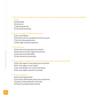 104
ManualdeFormação
5. Que forma de Comunicação leva à colocação do nome de uma Empresa nas blusas de uma equipa de
futebol?
A) Publicidade
B) Patrocínio
C) Marketing Directo
D) Promoção de Vendas
6. A maior vantagem do Marketing Directo é:
A) Ter custos baixos
B) Permitir medir os resultados directos da acção
C) Ser fácil de operacionalizar
D) Não exigir formação específica
7. O franchising é:
A) Uma forma de exposição dos produtos
B) Uma forma de fazer negócio em parceria
C) Uma forma de Publicidade
D) Uma forma de Comunicação
8. Duas grandes vantagens do Comércio electrónico sobre a venda tradicional são:
A) Ser mais seguro e mais barato para os clientes
B) Ser mais seguro e mais rápido
C) Ser mais flexível e ter custos mais baixos
D) Ser mais rápido e permitir anonimato
9. Preço psicológico é:
A) Um preço especulativo
B) Um preço aferido pelos preços da concorrência
C) O preço médio praticado no mercado
D) Preço de aceitação pelos clientes
 