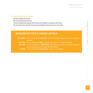 105
MANUALDEGESTÃODEMARKETING
10. Elasticidade Procura/Preço é:
A) Uma subida de Preços
B) Um aumento da Procura
C) Uma medida da reacção da Procura em relação a mudanças de Preço
D) Uma forma de calcular Preços para produtos sem procura no mercado
RESULTADO DO TESTE À UNIDADE LECTIVA B
80 a 100% – O seu resultado foi Muito Bom. Está perfeitamente Apto para passar à Unidade
seguinte.
60 a 79% – O seu resultado foi Bom. Está Apto para passar à Unidade seguinte.
50 a 59% – O seu resultado foi Satisfatório. Está Apto para passar à Unidade seguinte
embora possa encontrar algumas dificuldades.
0 a 49% – O seu resultado foi Insuficiente. Volte a ler a Unidade.
UNIDADE LECTIVA B
O MARKETING MIX
RESULTADO DO TESTE À UNIDADE LECTIVA B
80 a 100% – O seu resultado foi Muito Bom. Está perfeitamente Apto para passar à Unidade
seguinte.
60 a 79% – O seu resultado foi Bom. Está Apto para passar à Unidade seguinte.
50 a 59% – O seu resultado foi Satisfatório. Está Apto para passar à Unidade seguinte
embora possa encontrar algumas dificuldades.
0 a 49% – O seu resultado foi Insuficiente. Volte a ler a Unidade.
 