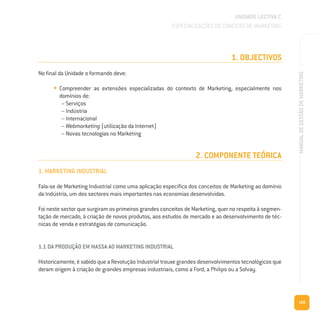 109
MANUALDEGESTÃODEMARKETING
1. OBJECTIVOS
No final da Unidade o formando deve:
• Compreender as extensões especializadas do contexto de Marketing, especialmente nos
domínios de:
– Serviços
– Indústria
– Internacional
– Webmarketing (utilização da Internet)
– Novas tecnologias no Marketing
2. COMPONENTE TEÓRICA
1. MARKETING INDUSTRIAL
Fala-se de Marketing Industrial como uma aplicação específica dos conceitos de Marketing ao domínio
da Indústria, um dos sectores mais importantes nas economias desenvolvidas.
Foi neste sector que surgiram os primeiros grandes conceitos de Marketing, quer no respeita à segmen-
tação de mercado, à criação de novos produtos, aos estudos de mercado e ao desenvolvimento de téc-
nicas de venda e estratégias de comunicação.
1.1 DA PRODUÇÃO EM MASSA AO MARKETING INDUSTRIAL
Historicamente, é sabido que a Revolução Industrial trouxe grandes desenvolvimentos tecnológicos que
deram origem à criação de grandes empresas industriais, como a Ford, a Philips ou a Solvay.
UNIDADE LECTIVA C
ESPECIALIZAÇÕES DO CONCEITO DE MARKETING
 