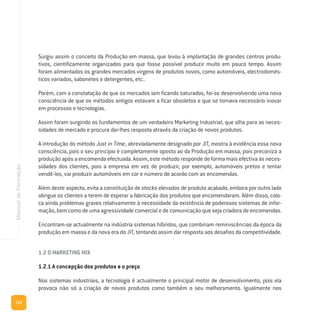 110
ManualdeFormação
Surgiu assim o conceito da Produção em massa, que levou à implantação de grandes centros produ-
tivos, cientificamente organizados para que fosse possível produzir muito em pouco tempo. Assim
foram alimentados os grandes mercados virgens de produtos novos, como automóveis, electrodomés-
ticos variados, sabonetes e detergentes, etc..
Porém, com a constatação de que os mercados iam ficando saturados, foi-se desenvolvendo uma nova
consciência de que os métodos antigos estavam a ficar obsoletos e que se tornava necessário inovar
em processos e tecnologias.
Assim foram surgindo os fundamentos de um verdadeiro Marketing Industrial, que olha para as neces-
sidades de mercado e procura dar-lhes resposta através da criação de novos produtos.
A introdução do método Just in Time, abreviadamente designado por JIT, mostra à evidência essa nova
consciência, pois o seu princípio é completamente oposto ao da Produção em massa, pois preconiza a
produção após a encomenda efectuada. Assim, este método responde de forma mais efectiva às neces-
sidades dos clientes, pois a empresa em vez de produzir, por exemplo, automóveis pretos e tentar
vendê-los, vai produzir automóveis em cor e número de acordo com as encomendas.
Além deste aspecto, evita a constituição de stocks elevados de produto acabado, embora por outro lado
obrigue os clientes a terem de esperar a fabricação dos produtos que encomendaram. Além disso, colo-
ca ainda problemas graves relativamente à necessidade da existência de poderosos sistemas de infor-
mação, bem como de uma agressividade comercial e de comunicação que seja criadora de encomendas.
Encontram-se actualmente na indústria sistemas híbridos, que combinam reminiscências da época da
produção em massa e da nova era do JIT, tentando assim dar resposta aos desafios da competitividade.
1.2 O MARKETING MIX
1.2.1 A concepção dos produtos e o preço
Nos sistemas industriais, a tecnologia é actualmente o principal motor de desenvolvimento, pois ela
provoca não só a criação de novos produtos como também o seu melhoramento. Igualmente nos
 