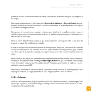 111
MANUALDEGESTÃODEMARKETING
processos de fabrico o desenvolvimento tecnológico tem influência determinante, pois cria progresso e
mudanças.
Assim, as grandes empresas industriais criaram Centros de Investigação e Desenvolvimento, abrevia-
damente designados como Centros de I&D, a fim de acompanharem os desenvolvimentos tecnológicos
e simultaneamente gerarem-nos.
As empresas de menor dimensão seguiram esse exemplo e actualmente esses Centros criam, testam e
modificam os produtos, enquanto os Departamentos de Marketing detectam as necessidades de mer-
cado e criam as estratégias.
Torna-se assim absolutamente necessário que estas duas áreas comuniquem entre si, sob pena da
empresa se afastar das realidades do mercado.
A duração dos processos de desenvolvimento de novos produtos alargou-se, constituindo actualmente
um dos maiores desafios das empresas industriais o encurtamento desses processos, pois havendo
uma diminuição da duração dos ciclos de vida dos produtos, o retorno dos investimentos torna-se mais
difícil.
Assim, a fixação dos preços dos produtos reflecte frequentemente os investimentos em I&D, sendo cor-
rentemente utilizada a chamada estratégia de desnatação de mercado, que consiste em colocar preços
muito elevados em produtos recém lançados, não reflectindo os custos directos de produção e comer-
cialização, mas sim os de I&D.
Desse modo, as empresas tentam recuperar rapidamente os seus custos de investigação para que
depois possam baixar os preços e trabalhar as suas margens de forma mais equilibrada.
1.2.1.1 A Embalagem
Dadas as condições de venda de grande parte dos produtos serem em auto serviço, as embalagens têm
de falar por si próprias, atraindo clientes para a compra e simultaneamente fornecendo-lhes as infor-
mações necessárias à utilização.
UNIDADE LECTIVA C
ESPECIALIZAÇÕES DO CONCEITO DE MARKETING
 