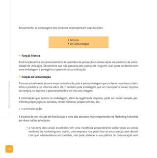 112
ManualdeFormação
Actualmente, as embalagens dos produtos desempenham duas funções:
• Função Técnica
Esta função refere-se essencialmente às questões de protecção e conservação do produto e de como-
didade de utilização. Obviamente que não passaria pela cabeça de ninguém usar pasta de dentes sem
uma embalagem a protegê-la e a permitir a sua utilização.
• Função de Comunicação
Trata-se actualmente de uma importante função, pois é pela embalagem que o cliente reconhece e iden-
tifica o produto e se informa sobre ele. É também pela embalagem que se cria impacto visual, impulso
de compra, se exprime o posicionamento e se cria uma imagem.
A informação que consta na embalagem, além da legalmente imposta, pode ser muito variada, per-
mitindo propor jogos ou sorteios, contar histórias, acoplar ofertas, etc..
1.3 A DISTRIBUIÇÃO
A escolha de um circuito de distribuição é uma das decisões mais importantes no Marketing Industrial
por duas razões principais:
• a natureza dos canais escolhidos tem uma incidência preponderante sobre todas as outras
variáveis do marketing mix; assim, uma empresa não pode fixar os seus preços sem decidir
com que intermediários irá trabalhar, não pode elaborar a sua política de comunicação sem
• Técnica
• De Comunicação
 