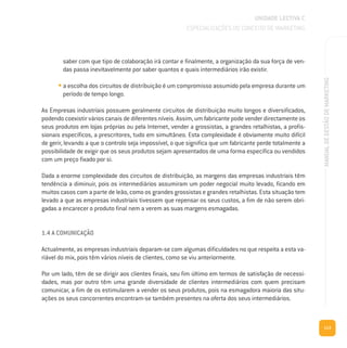 113
MANUALDEGESTÃODEMARKETING
saber com que tipo de colaboração irá contar e finalmente, a organização da sua força de ven-
das passa inevitavelmente por saber quantos e quais intermediários irão existir.
• a escolha dos circuitos de distribuição é um compromisso assumido pela empresa durante um
período de tempo longo.
As Empresas industriais possuem geralmente circuitos de distribuição muito longos e diversificados,
podendo coexistir vários canais de diferentes níveis. Assim, um fabricante pode vender directamente os
seus produtos em lojas próprias ou pela Internet, vender a grossistas, a grandes retalhistas, a profis-
sionais específicos, a prescritores, tudo em simultâneo. Esta complexidade é obviamente muito difícil
de gerir, levando a que o controlo seja impossível, o que significa que um fabricante perde totalmente a
possibilidade de exigir que os seus produtos sejam apresentados de uma forma específica ou vendidos
com um preço fixado por si.
Dada a enorme complexidade dos circuitos de distribuição, as margens das empresas industriais têm
tendência a diminuir, pois os intermediários assumiram um poder negocial muito levado, ficando em
muitos casos com a parte de leão, como os grandes grossistas e grandes retalhistas. Esta situação tem
levado a que as empresas industriais tivessem que repensar os seus custos, a fim de não serem obri-
gadas a encarecer o produto final nem a verem as suas margens esmagadas.
1.4 A COMUNICAÇÃO
Actualmente, as empresas industriais deparam-se com algumas dificuldades no que respeita a esta va-
riável do mix, pois têm vários níveis de clientes, como se viu anteriormente.
Por um lado, têm de se dirigir aos clientes finais, seu fim último em termos de satisfação de necessi-
dades, mas por outro têm uma grande diversidade de clientes intermediários com quem precisam
comunicar, a fim de os estimularem a vender os seus produtos, pois na esmagadora maioria das situ-
ações os seus concorrentes encontram-se também presentes na oferta dos seus intermediários.
UNIDADE LECTIVA C
ESPECIALIZAÇÕES DO CONCEITO DE MARKETING
 