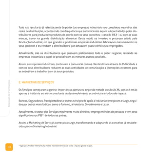 114
ManualdeFormação
Tudo isto resulta da já referida perda de poder das empresas industriais nos complexos meandros das
redes de distribuição, acontecendo com frequência que os fabricantes sejam subcontratados pelos dis-
tribuidores para produzirem produtos de acordo com os seus conceitos – caso do IKEA – ou com as suas
marcas, como na grande distribuição alimentar. Deste modo se inverteu o processo criado pela
Revolução Industrial, em que grandes e poderosas empresas industriais fabricavam massivamente os
seus produtos e os vendiam a distribuidores que actuavam quase como seus empregados.
Actualmente, são os distribuidores que possuem praticamente todo o poder negocial, restando às
empresas industriais o papel de produzir com os menores custos possíveis.
Assim, as empresas industriais, continuam a comunicar com os clientes finais através da Publicidade e
com os seus distribuidores reduzem as suas actividades de comunicação a promoções atraentes para
os seduzirem a trabalhar com os seus produtos.
2. MARKETING DE SERVIÇOS
Os Serviços começaram a ganhar importância apenas na segunda metade do século XX, pois até então
apenas a Indústria era vista como fonte de desenvolvimento económico e criadora de riqueza.
Bancos,Seguradoras,TransportadoraseoutrosserviçosdeapoioàIndústriacomeçaramasurgir,segui-
dos por outros mais lúdicos, como o Turismo, a Hotelaria, Divertimento e Lazer.
Actualmente, o sector dos Serviços movimenta muito dinheiro, emprega milhões de pessoas e tem peso
significativo nos PIB10
de todos os países.
Assim, o Marketing de Serviços começou a surgir, transformando e adaptando os conceitos já estabele-
cidos para o Marketing Industrial.
10
Sigla para Produto Interno Bruto, medida macroeconómica que avalia a riqueza gerada no país.
 