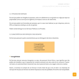 115
MANUALDEGESTÃODEMARKETING
2.1 TIPOLOGIA DOS SERVIÇOS
Os serviços podem ser dirigidos às pessoas, como um cabeleireiro ou um ginásio ou a algo que seja sua
propriedade como os serviços de vigilância, de limpeza a seco ou de veterinária.
Os serviços podem ser fornecidos por pessoas, que é o caso mais habitual, ou por máquinas, como os
ATM, as máquinas vending ou as de um ginásio.
Podem ainda distinguir-se os Serviços Públicos e os Privados.
2.2 CARACTERÍSTICAS DOS SERVIÇOS E SEUS DESAFIOS
Os Serviços possuem quatro características que os distinguem dos bens industriais:
UNIDADE LECTIVA C
ESPECIALIZAÇÕES DO CONCEITO DE MARKETING
• Intangibilidade
• Inseparabilidade
• Perecibilidade
• Heterogeneidade
• Intangibilidade
Os Serviços são por natureza intangíveis, ou seja, não possuem forma física, o que significa que não
podem ser testados e que é impossível ter contacto sensorial com eles antes de os consumir. É possí-
vel testar um automóvel (bem industrial) mas não é possível testar uma viagem antes de a realizar.
Assim, a incerteza na compra de um Serviço é muito maior do que a de um bem e as empresas de
serviçostêmdeprocurarforneceraoclienteinequívocossinaisdequalidadeafimdelhecriartranquilidade.
 