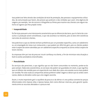 116
ManualdeFormação
Isso poderá ser feito através das condições do local de prestação, das pessoas e equipamentos utiliza-
dos, da comunicação que fazem, dos preços que praticam e dos símbolos que usam. Uma Agência de
viagens, por exemplo, tem de recorrer a fotografias ou filmes para mostrar aos clientes com algum rea-
lismo os lugares que lhes propõe visitar.
• Inseparabilidade
OsServiçospossuemumainteressantecaracterísticaqueosdiferenciadosbens,queéofactodeocon-
sumo e a produção serem simultâneos, o que não acontece na indústria, pois os bens têm existência
real antes de existirem clientes.
Isto pode levar a que os clientes tenham preferência por um prestador específico, como um cabeleireiro
ou um empregado de mesa num restaurante, o que poderá ser difícil de gerir, pois os clientes podem
estar à espera de serem atendidos por um cabeleireiro específico enquanto os outros estão à espera de
terem clientes.
As empresas têm por isso de procurar incutir confiança no cliente, a fim de minimizar esta situação e
fazê-lo aceitar prestadores diversificados.
• Perecibilidade
Os serviços são perecíveis, o que significa que se não forem consumidos no momento, perder-se-ão
para sempre. Dada esta característica, os serviços não podem ser guardados em stock, o que significa
que um bilhete não vendido para um espectáculo num dado dia e para uma sessão nunca mais poderá
ser vendido. Por esta razão as companhias aéreas preferem saldar viagens a deixar que os aviões voem
vazios, dados os elevados custos que uma viagem acarreta.
Assim, é muito importante gerir o equilíbrio da procura e da oferta e é uma prática corrente ter preços
diferenciados entre épocas altas e épocas baixas, bem como efectuar reservas, para garantir ajusta-
mento entre os recursos afectados e a procura real.
 