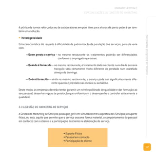 117
MANUALDEGESTÃODEMARKETING
A prática de turnos reforçados ou de colaboradores em part time para alturas de ponta poderá ser tam-
bém uma solução.
• Heterogeneidade
Esta característica diz respeito à dificuldade de padronização da prestação dos serviços, pois ela varia
com:
– Quem presta o serviço – no mesmo restaurante os tratamentos poderão ser diferenciados
conforme o empregado que serve.
– Quando é fornecido – no mesmo restaurante, o tratamento dado ao cliente num dia de semana
tranquilo será certamente muito diferente do prestado num atarefado
almoço de domingo.
– Onde é fornecido – ainda no mesmo restaurante, o serviço pode ser significativamente dife-
rente quando é prestado nas mesas ou ao balcão.
Deste modo, as empresas deverão tentar garantir um nível equilibrado de qualidade e dar formação ao
seu pessoal, desenhar regras de prestação que uniformizem o desempenho e controlar activamente a
qualidade.
2.3 A GESTÃO DO MARKETING DE SERVIÇOS
A Gestão do Marketing de Serviços passa por gerir em simultâneo três aspectos dos Serviços: o suporte
físico, ou seja, aquilo que permite que o serviço assuma forma material, o comportamento do pessoal
em contacto com o cliente e a participação do cliente na elaboração do serviço.
UNIDADE LECTIVA C
ESPECIALIZAÇÕES DO CONCEITO DE MARKETING
• Suporte Físico
• Pessoal em contacto
• Participação do cliente
 