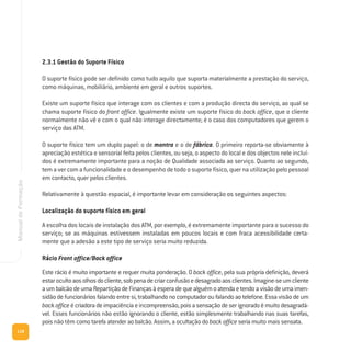 118
ManualdeFormação
2.3.1 Gestão do Suporte Físico
O suporte físico pode ser definido como tudo aquilo que suporta materialmente a prestação do serviço,
como máquinas, mobiliário, ambiente em geral e outros suportes.
Existe um suporte físico que interage com os clientes e com a produção directa do serviço, ao qual se
chama suporte físico do front office. Igualmente existe um suporte físico do back office, que o cliente
normalmente não vê e com o qual não interage directamente; é o caso dos computadores que gerem o
serviço das ATM.
O suporte físico tem um duplo papel: o de montra e o de fábrica. O primeiro reporta-se obviamente à
apreciação estética e sensorial feita pelos clientes, ou seja, o aspecto do local e dos objectos nele incluí-
dos é extremamente importante para a noção de Qualidade associada ao serviço. Quanto ao segundo,
tem a ver com a funcionalidade e o desempenho de todo o suporte físico, quer na utilização pelo pessoal
em contacto, quer pelos clientes.
Relativamente à questão espacial, é importante levar em consideração os seguintes aspectos:
Localização do suporte físico em geral
A escolha dos locais de instalação dos ATM, por exemplo, é extremamente importante para o sucesso do
serviço; se as máquinas estivessem instaladas em poucos locais e com fraca acessibilidade certa-
mente que a adesão a este tipo de serviço seria muito reduzida.
Rácio Front office/Back office
Este rácio é muito importante e requer muita ponderação. O back office, pela sua própria definição, deverá
estarocultoaosolhosdocliente,sobpenadecriarconfusãoedesagradoaosclientes.Imagine-seumcliente
aumbalcãodeumaRepartiçãodeFinançasàesperadequealguémoatendaetendoavisãodeumaimen-
sidãodefuncionáriosfalandoentresi,trabalhandonocomputadoroufalandoaotelefone.Essavisãodeum
backofficeécriadoradeimpaciênciaeincompreensão,poisasensaçãodeserignoradoémuitodesagradá-
vel. Esses funcionários não estão ignorando o cliente, estão simplesmente trabalhando nas suas tarefas,
pois não têm como tarefa atender ao balcão. Assim, a ocultação do back office seria muito mais sensata.
 