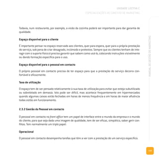 119
MANUALDEGESTÃODEMARKETING
Todavia, num restaurante, por exemplo, a visão da cozinha poderá ser importante para dar garantia de
qualidade.
Espaço disponível para o cliente
É importante pensar no espaço reservado aos clientes, quer para espera, quer para a própria prestação
do serviço, sob pena de criar desagrado, incómodo e protestos. Sempre que os clientes tenham de inte-
ragir com o suporte físico é preciso garantir que sabem como usá-lo, colocando instruções visivelmente
ou dando formação específica para o uso.
Espaço disponível para o pessoal em contacto
O próprio pessoal em contacto precisa de ter espaço para que a prestação do serviço decorra con-
fortável e eficazmente.
Taxa de utilização
O espaço tem de ser pensado relativamente à sua taxa de utilização para evitar que esteja subutilizado
ou sobrelotado em demasia. Isto pode ser difícil, mas acontece frequentemente em hipermercados
quando algumas caixas estão fechadas em horas de menos frequência e em horas de maior afluência
todas estão em funcionamento.
2.3.2 Gestão do Pessoal em contacto
O pessoal em contacto no front office tem um papel de interface entre o mundo da empresa e o mundo
do cliente; para que seja dada uma imagem de qualidade, tem de ser eficaz, simpático, saber gerir con-
flitos. Tem normalmente um triplo papel:
Operacional
O pessoal em contacto desempenha tarefas que têm a ver com a prestação de um serviço específico.
UNIDADE LECTIVA C
ESPECIALIZAÇÕES DO CONCEITO DE MARKETING
 
