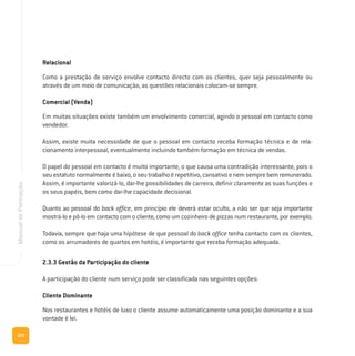 120
ManualdeFormação
Relacional
Como a prestação de serviço envolve contacto directo com os clientes, quer seja pessoalmente ou
através de um meio de comunicação, as questões relacionais colocam-se sempre.
Comercial (Venda)
Em muitas situações existe também um envolvimento comercial, agindo o pessoal em contacto como
vendedor.
Assim, existe muita necessidade de que o pessoal em contacto receba formação técnica e de rela-
cionamento interpessoal, eventualmente incluindo também formação em técnica de vendas.
O papel do pessoal em contacto é muito importante, o que causa uma contradição interessante, pois o
seu estatuto normalmente é baixo, o seu trabalho é repetitivo, cansativo e nem sempre bem remunerado.
Assim, é importante valorizá-lo, dar-lhe possibilidades de carreira, definir claramente as suas funções e
os seus papéis, bem como dar-lhe capacidade decisional.
Quanto ao pessoal do back office, em princípio ele deverá estar oculto, a não ser que seja importante
mostrá-lo e pô-lo em contacto com o cliente, como um cozinheiro de pizzas num restaurante, por exemplo.
Todavia, sempre que haja uma hipótese de que pessoal do back office tenha contacto com os clientes,
como os arrumadores de quartos em hotéis, é importante que receba formação adequada.
2.3.3 Gestão da Participação do cliente
A participação do cliente num serviço pode ser classificada nas seguintes opções:
Cliente Dominante
Nos restaurantes e hotéis de luxo o cliente assume automaticamente uma posição dominante e a sua
vontade é lei.
 