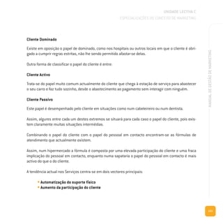 121
MANUALDEGESTÃODEMARKETING
Cliente Dominado
Existe em oposição o papel de dominado, como nos hospitais ou outros locais em que o cliente é obri-
gado a cumprir regras estritas, não lhe sendo permitido afastar-se delas.
Outra forma de classificar o papel do cliente é entre:
Cliente Activo
Trata-se do papel muito comum actualmente do cliente que chega à estação de serviço para abastecer
o seu carro e faz tudo sozinho, desde o abastecimento ao pagamento sem interagir com ninguém.
Cliente Passivo
Este papel é desempenhado pelo cliente em situações como num cabeleireiro ou num dentista.
Assim, algures entre cada um destes extremos se situará para cada caso o papel do cliente, pois exis-
tem claramente muitas situações intermédias.
Combinando o papel do cliente com o papel do pessoal em contacto encontram-se as fórmulas de
atendimento que actualmente existem.
Assim, num hipermercado a fórmula é composta por uma elevada participação do cliente e uma fraca
implicação do pessoal em contacto, enquanto numa sapataria o papel do pessoal em contacto é mais
activo do que o do cliente.
A tendência actual nos Serviços centra-se em dois vectores principais:
• Automatização do suporte físico
• Aumento da participação do cliente
UNIDADE LECTIVA C
ESPECIALIZAÇÕES DO CONCEITO DE MARKETING
 