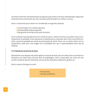 122
ManualdeFormação
O primeiro vector leva automaticamente ao segundo, pois sendo os serviços automatizados, dispensam
claramente outra intervenção que não a de quem pretende adquirir ou utilizar o serviço.
Assim, é importante que se levem em consideração os seguintes aspectos:
• A comunicação com o cliente seja clara
• A produtividade esteja assegurada
• Haja garantia de disciplina por parte do cliente
Ao ser chamado à participação activa em muitos serviços, o cliente aumenta o seu poder e torna-se co-
responsável na qualidade, o que representa um desafio para as empresas, pois é-lhes muito difícil con-
trolar a parte da qualidade que resulta da participação do cliente. Assim, se um cliente utiliza mal um
equipamento, pode levar uma imagem de má qualidade sem que a responsabilidade disso seja da
empresa.
2.3.4 Gestão da carteira de serviços
Normalmente uma empresa não presta apenas um tipo de serviços, mas sim vários; assim, encontram-se
facilmente num hotel vários serviços além da hospedagem, como a restauração, por vezes até com
escolha variada de tipo de restaurante, serviço de bar, lavandaria, cabeleireiro, ginásio, etc..
Assim, costuma distinguir-se entre:
• Serviço base
• Serviços periféricos
 