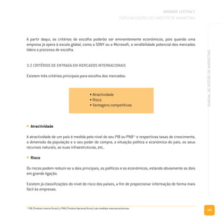 125
MANUALDEGESTÃODEMARKETING
A partir daqui, os critérios de escolha poderão ser eminentemente económicos, pois quando uma
empresa já opera à escala global, como a SONY ou a Microsoft, a rendibilidade potencial dos mercados
lidera o processo de escolha.
3.2 CRITÉRIOS DE ENTRADA EM MERCADOS INTERNACIONAIS
Existem três critérios principais para escolha dos mercados:
• Atractividade
A atractividade de um país é medida pelo nível do seu PIB ou PNB11
e respectivas taxas de crescimento,
a dimensão da população e o seu poder de compra, a situação política e económica do país, os seus
recursos naturais, as suas infraestruturas, etc..
• Risco
Os riscos podem reduzir-se a dois principais, os políticos e os económicos, estando obviamente os dois
em grande ligação.
Existem já classificações do nível de risco dos países, a fim de proporcionar informação de forma mais
fácil às empresas.
UNIDADE LECTIVA C
ESPECIALIZAÇÕES DO CONCEITO DE MARKETING
• Atractividade
• Risco
• Vantagens competitivas
11
PIB (Produto Interno Bruto) e PNB (Produto Nacional Bruto) são medidas macroeconómicas.
 