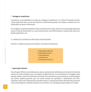 126
ManualdeFormação
• Vantagens competitivas
A existência ou possibilidade de criação de vantagens competitivas é um factor de decisão extrema-
mente importante, pois se elas não existirem ou dificilmente possam ser criadas, a entrada num mer-
cado poderá ser pouco interessante.
As vantagens competitivas poderão residir em liderança de custos, posse de uma tecnologia específica,
acesso a rede de distribuição ou a uma matéria-prima, uma diferenciação em produto que seja consi-
derada significativa, etc..
3.3 MODELOS DE ENTRADA EM MERCADOS INTERNACIONAIS
Existem 5 modelos principais de entrada em mercados internacionais:
• Exportação indirecta
Esta situação reflecte uma atitude passiva, pois os produtos são vendidos para o mercado internacional
através de outras entidades, que os incorpora de alguma forma na sua actividade. As vantagens desta
solução residem no baixo investimento necessário e no reduzido risco que acarretam; as desvantagens
são, porém, bastante grandes, pois não existe controlo nas operações, a dependência dos inter-
mediários é total, não é possível fazer previsões fiáveis, o mercado permanece desconhecido e portanto
não é possível ganhar verdadeira experiência nem definir uma estratégia de penetração no mercado.
• Exportação indirecta
• Exportação directa
• Licenciamento
• Joint Venture
• Investimento directo
 