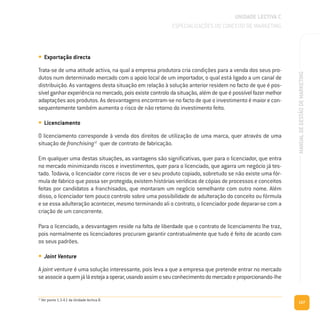 127
MANUALDEGESTÃODEMARKETING
• Exportação directa
Trata-se de uma atitude activa, na qual a empresa produtora cria condições para a venda dos seus pro-
dutos num determinado mercado com o apoio local de um importador, o qual está ligado a um canal de
distribuição. As vantagens desta situação em relação à solução anterior residem no facto de que é pos-
sível ganhar experiência no mercado, pois existe controlo da situação, além de que é possível fazer melhor
adaptações aos produtos. As desvantagens encontram-se no facto de que o investimento é maior e con-
sequentemente também aumenta o risco de não retorno do investimento feito.
• Licenciamento
O licenciamento corresponde à venda dos direitos de utilização de uma marca, quer através de uma
situação de franchising12
quer de contrato de fabricação.
Em qualquer uma destas situações, as vantagens são significativas, quer para o licenciador, que entra
no mercado minimizando riscos e investimentos, quer para o licenciado, que agarra um negócio já tes-
tado. Todavia, o licenciador corre riscos de ver o seu produto copiado, sobretudo se não existe uma fór-
mula de fabrico que possa ser protegida; existem histórias verídicas de cópias de processos e conceitos
feitas por candidatos a franchisados, que montaram um negócio semelhante com outro nome. Além
disso, o licenciador tem pouco controlo sobre uma possibilidade de adulteração do conceito ou fórmula
e se essa adulteração acontecer, mesmo terminando ali o contrato, o licenciador pode deparar-se com a
criação de um concorrente.
Para o licenciado, a desvantagem reside na falta de liberdade que o contrato de licenciamento lhe traz,
pois normalmente os licenciadores procuram garantir contratualmente que tudo é feito de acordo com
os seus padrões.
• Joint Venture
A joint venture é uma solução interessante, pois leva a que a empresa que pretende entrar no mercado
seassocieaquemjáláestejaaoperar,usandoassimoseuconhecimentodomercadoeproporcionando-lhe
UNIDADE LECTIVA C
ESPECIALIZAÇÕES DO CONCEITO DE MARKETING
12
Ver ponto 1.3.4.1 da Unidade lectiva B.
 