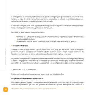 128
ManualdeFormação
a contrapartida da venda de produtos novos. A grande vantagem para quem entra no país reside exac-
tamente no facto de a empresa local conhecer bem a burocracia e os hábitos, evitando estudos de mer-
cado e facilitando assim a criação da estratégia de entrada.
A maior desvantagem pode estar ligada ao facto de o parceiro local poder discordar em termos de objec-
tivos, estratégias, investimentos, políticas de alianças, etc..
Esta solução pode revestir duas possibilidades:
• Contrato de Gestão, através do qual existe uma consultoria por parte da empresa detentora dos
direitos ou da tecnologia;
• Propriedade conjunta, sendo constituída uma sociedade para exploração do negócio.
• Investimento directo
Trata-se da solução mais onerosa e que acarreta maior risco, mas que em muitos casos as empresas
preferem, pois lhes concede maior liberdade a todos os níveis. Assim, podem investir na criação de
fábricas e/ou na criação de outras actividades que lhes permitam explorar o mercado.
As grandes vantagens desta solução residem no facto de ser possível criar uma estratégia de marketing
a médio e longo prazo e ainda de que as empresas que optam por esta solução, dado que contribuem
para o PIB13
do país onde operam, terem acesso a todos os benefícios concedidos às empresas locais.
3.4 A ORGANIZAÇÃO DE MARKETING
Em termos organizacionais, as empresas podem optar por várias soluções:
Criação de um Departamento de Exportação
Esta é a solução mais simples e empresas que apenas se dedicam a fabricar e exportar, podem optar por
abrir um Departamento que trata das questões burocráticas e que na maior parte dos casos não é
13
Produto Interno Bruto (variável macroeconómica que se refere à riqueza criada internamente).
 