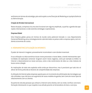 129
MANUALDEGESTÃODEMARKETING
autónomo em termos de estratégia, pois está sujeito a uma Direcção de Marketing ou à própria Gerência
ou Administração.
Criação de Divisão Internacional
Nesta situação, a empresa cria uma área funcional com alguma amplitude, a qual faz a gestão das ope-
rações internacionais e onde existirão estrategas e operacionais.
Empresa Global
Uma Empresa global, pensa em termos do mundo como potencial mercado e o seu Departamento
Comercial/Marketing actua estrategicamente cobrindo todos os países onde a empresa opera, com evi-
dentes economias de custos.
4. WEBMARKETING (UTILIZAÇÃO DA INTERNET)
O poder da Internet é inegável, provavelmente incontrolável e sem dúvida irreversível.
A sua utilização na vida económica trouxe novos processos e novas ideias, criando interessantes opor-
tunidades de exploração comercial. Surgiram assim novos negócios, como por exemplo os leilões na
Internet e desenvolveram-se novos serviços, como o dos construtores de sites ou o dos motores de
busca como o Google.
As implicações de toda esta explosão estão ainda por descortinar, mas é previsível que tudo isto vá
alterar de forma profunda os factores de competitividade das empresas.
A utilização da Internet pelas empresas aponta para um incremento da sofisticação das tecnologias que
são utilizadas e que vão levar ao surgimento de novos modelos de gestão, bem como de novos tipos de
relacionamento com os clientes.
Do ponto de vista das pessoas que utilizam a Internet como clientes, tem-se vindo a verificar uma trans-
formação interessante no que respeita à sua atitude perante os fornecedores de bens e serviços.
UNIDADE LECTIVA C
ESPECIALIZAÇÕES DO CONCEITO DE MARKETING
 