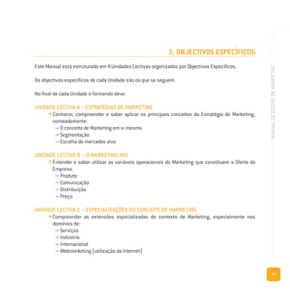 13
MANUALDEGESTÃODEMARKETING
1. OBJECTIVOS ESPECÍFICOS
Este Manual está estruturado em 4 Unidades Lectivas organizados por Objectivos Específicos.
Os objectivos específicos de cada Unidade são os que se seguem.
No final de cada Unidade o formando deve:
UNIDADE LECTIVA A – ESTRATÉGIAS DE MARKETING
• Conhecer, compreender e saber aplicar os principais conceitos da Estratégia de Marketing,
nomeadamente:
– O conceito de Marketing em si mesmo
– Segmentação
– Escolha de mercados alvo
UNIDADE LECTIVA B – O MARKETING MIX
• Entender e saber utilizar as variáveis operacionais do Marketing que constituem a Oferta da
Empresa:
– Produto
– Comunicação
– Distribuição
– Preço
UNIDADE LECTIVA C – ESPECIALIZAÇÕES DO CONCEITO DE MARKETING
• Compreender as extensões especializadas do contexto de Marketing, especialmente nos
domínios de:
– Serviços
– Indústria
– Internacional
– Webmarketing (utilização da Internet)
 