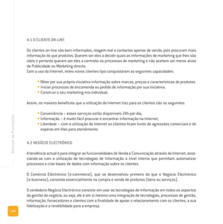 130
ManualdeFormação
4.1 O CLIENTE ON-LINE
Os clientes on-line são bem informados, reagem mal a contactos apenas de venda, pois procuram mais
informação do que produtos. Querem ser eles a decidir quais as informações de marketing que lhes são
úteis e portanto querem ser eles a controlar os processos de marketing e não aceitam ser meros alvos
de Publicidade ou Marketing directo.
Com o uso da Internet, estes novos clientes tipo conquistaram as seguintes capacidades:
• Obter por sua própria iniciativa informação sobre marcas, preços e características de produtos.
• Iniciar processos de encomenda ou pedido de informação por sua iniciativa.
• Construir o seu marketing mix individual.
Assim, os maiores benefícios que a utilização da Internet traz para os clientes são os seguintes:
• Conveniência – esses serviços estão disponíveis 24h por dia;
• Informação – é muito fácil procurar e encontrar informação na Internet;
• Liberdade – com a utilização da Internet os clientes ficam livres de agressões comerciais e de
esperas em filas para atendimento.
4.2 NEGÓCIO ELECTRÓNICO
AtendênciaactualéparaintegrarasfuncionalidadesdeVendaeComunicaçãoatravésdaInternet,asso-
ciando-as com a utilização de tecnologias de Informação a nível interno que permitam automatizar
processos e criar bases de dados com informação sobre os clientes.
O Comércio Electrónico (e-commerce), que se desenvolveu primeiro do que o Negócio Electrónico
(e-business), consistia essencialmente na compra e venda de produtos (bens ou serviços).
O verdadeiro Negócio Electrónico consiste em usar as tecnologias de Informação em todos os aspectos
da gestão do negócio, ou seja, ele é em si mesmo uma integração de tecnologias, processos de gestão,
informação, fornecedores e clientes com a finalidade de apoiar o relacionamento com os clientes, a sua
fidelização e a rendibilidade para a empresa.
 