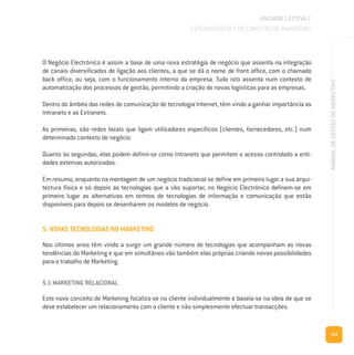 131
MANUALDEGESTÃODEMARKETING
O Negócio Electrónico é assim a base de uma nova estratégia de negócio que assenta na integração
de canais diversificados de ligação aos clientes, a que se dá o nome de front office, com o chamado
back office, ou seja, com o funcionamento interno da empresa. Tudo isto assenta num contexto de
automatização dos processos de gestão, permitindo a criação de novas logísticas para as empresas.
Dentro do âmbito das redes de comunicação de tecnologia Internet, têm vindo a ganhar importância as
Intranets e as Extranets.
As primeiras, são redes locais que ligam utilizadores específicos (clientes, fornecedores, etc.) num
determinado contexto de negócio.
Quanto às segundas, elas podem definir-se como Intranets que permitem o acesso controlado a enti-
dades externas autorizadas.
Em resumo, enquanto na montagem de um negócio tradicional se define em primeiro lugar a sua arqui-
tectura física e só depois as tecnologias que a vão suportar, no Negócio Electrónico definem-se em
primeiro lugar as alternativas em termos de tecnologias de informação e comunicação que estão
disponíveis para depois se desenharem os modelos de negócio.
5. NOVAS TECNOLOGIAS NO MARKETING
Nos últimos anos têm vindo a surgir um grande número de tecnologias que acompanham as novas
tendências do Marketing e que em simultâneo vão também elas próprias criando novas possibilidades
para o trabalho de Marketing.
5.1 MARKETING RELACIONAL
Este novo conceito de Marketing focaliza-se no cliente individualmente e baseia-se na ideia de que se
deve estabelecer um relacionamento com o cliente e não simplesmente efectuar transacções.
UNIDADE LECTIVA C
ESPECIALIZAÇÕES DO CONCEITO DE MARKETING
 