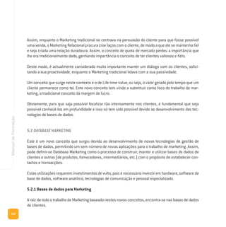 132
ManualdeFormação
Assim, enquanto o Marketing tradicional se centrava na persuasão do cliente para que fosse possível
uma venda, o Marketing Relacional procura criar laços com o cliente, de modo a que ele se mantenha fiel
e seja criada uma relação duradoura. Assim, o conceito de quota de mercado perdeu a importância que
lhe era tradicionalmente dada, ganhando importância o conceito de ter clientes valiosos e fiéis.
Deste modo, é actualmente considerado muito importante manter um diálogo com os clientes, solici-
tando a sua proactividade, enquanto o Marketing tradicional lidava com a sua passividade.
Um conceito que surge neste contexto é o de Life time value, ou seja, o valor gerado pelo tempo que um
cliente permanece como tal. Este novo conceito tem vindo a substituir como foco do trabalho de mar-
keting, o tradicional conceito da margem de lucro.
Obviamente, para que seja possível focalizar tão intensamente nos clientes, é fundamental que seja
possível conhecê-los em profundidade e isso só tem sido possível devido ao desenvolvimento das tec-
nologias de bases de dados.
5.2 DATABASE MARKETING
Este é um novo conceito que surgiu devido ao desenvolvimento de novas tecnologias de gestão de
bases de dados, permitindo um sem número de novas aplicações para o trabalho de marketing. Assim,
pode definir-se Database Marketing como o processo de construir, manter e utilizar bases de dados de
clientes e outras (de produtos, fornecedores, intermediários, etc.) com o propósito de estabelecer con-
tactos e transacções.
Estas utilizações requerem investimentos de vulto, pois é necessário investir em hardware, software de
base de dados, software analítico, tecnologias de comunicação e pessoal especializado.
5.2.1 Bases de dados para Marketing
A raiz de todo o trabalho de Marketing baseado nestes novos conceitos, encontra-se nas bases de dados
de clientes.
 