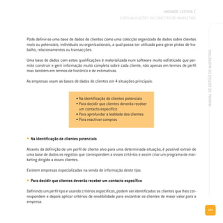 133
MANUALDEGESTÃODEMARKETING
UNIDADE LECTIVA C
ESPECIALIZAÇÕES DO CONCEITO DE MARKETING
Pode definir-se uma base de dados de clientes como uma colecção organizada de dados sobre clientes
reais ou potenciais, individuais ou organizacionais, a qual possa ser utilizada para gerar pistas de tra-
balho, relacionamentos ou transacções.
Uma base de dados com estas qualificações é materializada num software muito sofisticado que per-
mite construir e gerir informação muito completa sobre cada cliente, não apenas em termos de perfil
mas também em termos de histórico e de estimativas.
As empresas usam as bases de dados de clientes em 4 situações principais:
• Na identificação de clientes potenciais
Através da definição de um perfil de cliente alvo para uma determinada situação, é possível extrair de
uma base de dados os registos que correspondem a esses critérios e assim criar um programa de mar-
keting dirigido a esses clientes.
Existem empresas especializadas na venda de informação deste tipo.
• Para decidir que clientes deverão receber um contacto específico
Definindo um perfil tipo e usando critérios específicos, podem ser identificados os clientes que lhes cor-
respondem e depois aplicar critérios de rendibilidade para encontrar os clientes de maior valor para a
empresa.
• Na identificação de clientes potenciais
• Para decidir que clientes deverão receber
um contacto específico
• Para aprofundar a lealdade dos clientes
• Para reactivar compras
 
