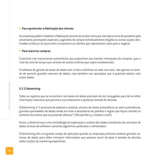 134
ManualdeFormação
• Para aprofundar a fidelização dos clientes
Asempresaspodemtrabalharafidelizaçãoatravésdeacçõescomoporexemplooenviodeparabénspelo
aniversário, promoções especiais, sugestões de compra individualmente dirigidas ou outras acções des-
tinadas a reforçar os laços entre a empresa e os clientes que representem valor para o negócio.
• Para reactivar compras
É possível criar mecanismos automáticos que proponham aos clientes renovações de compras, quer a
nível de ciclo de tempo quer através de outros critérios que sejam estabelecidos.
O software de gestão de bases de dados tem vindo a sofisticar-se cada vez mais, não apenas no senti-
do de permitir grandes volumes de dados, mas também nas operações que é possível realizar com
esses dados.
5.2.2 Datamining
Todos os registos que se encontram nas bases de dados precisam de ser conjugados para daí se obter
informação relevante que permita o seu tratamento e posterior tomada de decisão.
O Datamining é “o processo de explorar e analisar, através de meios automáticos ou semi automáticos,
grandes quantidades de dados tendo em vista a descoberta de padrões e regras que façam sentido no
contexto da análise que se pretende efectuar” (Michael Berry e Gordon Linoff).
Assim, o Datamining é uma metodologia de exploração e análise dos dados constantes de uma base de
dados através de software contendo algoritmos poderosos e sofisticados.
O Datamining tem um grande campo de aplicação quando as empresas precisam analisar grandes vo-
lumes de dados para deles retirarem informações que possam servir de base à tomada de decisão
sobre acções de marketing específicas.
 